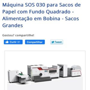 Máquinas SOS Modelo 030 – 450 BRA Espessura do Papel: 80 até 160 g / m² Comprimento de Corte do Tubo: 270 até 530 mm ou 420 até 760 mm Comprimento do Saco: 210 até 450 mm ou 340 até 680 mm Largura do Saco: 220 até 450 mm Largura do Fundo do Saco: 80 até 220 mm Sanfona da Lateral do Saco: 40 até 110 mm (Cada Sanfona) Consumo de Energia: 12 kw Capacidade de Produção: Até 150 pcs/min Largura da Bobina: 630 até 1300 mm Peso Máximo da Bobina: 900 kg Diâmetro Máximo da Bobina: 1200 mm Diâmetro do Tubete do Papel: 76 mm Dimensões Gerais: 12000 x 5000 x 1900 mm Peso da Máquina: 9500 kg